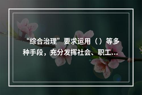 “综合治理”要求运用（ ）等多种手段，充分发挥社会、职工、舆