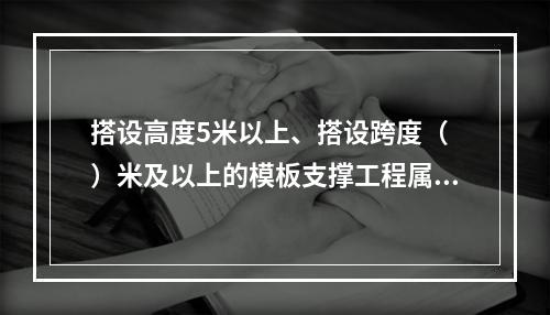 搭设高度5米以上、搭设跨度（ ）米及以上的模板支撑工程属于危