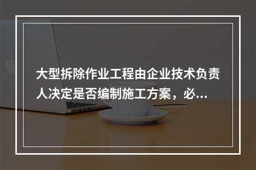 大型拆除作业工程由企业技术负责人决定是否编制施工方案，必要情