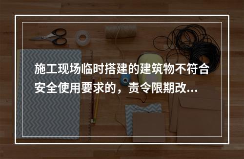 施工现场临时搭建的建筑物不符合安全使用要求的，责令限期改正，