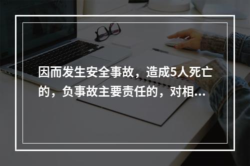 因而发生安全事故，造成5人死亡的，负事故主要责任的，对相关责