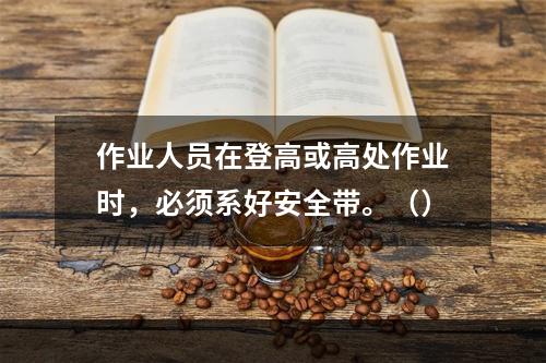 作业人员在登高或高处作业时，必须系好安全带。（）