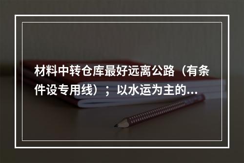 材料中转仓库最好远离公路（有条件设专用线）；以水运为主的仓库