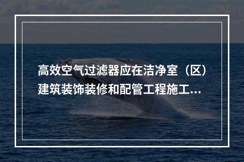 高效空气过滤器应在洁净室（区）建筑装饰装修和配管工程施工已完