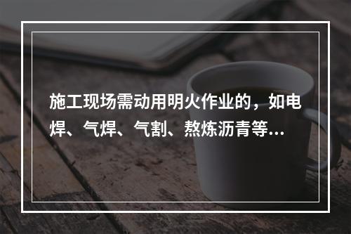 施工现场需动用明火作业的，如电焊、气焊、气割、熬炼沥青等，必