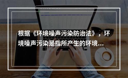 根据《环境噪声污染防治法》，环境噪声污染是指所产生的环境噪声