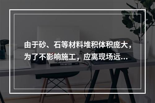 由于砂、石等材料堆积体积庞大，为了不影响施工，应离现场远一些