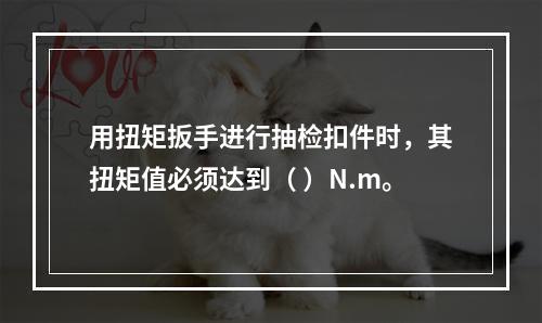 用扭矩扳手进行抽检扣件时，其扭矩值必须达到（ ）N.m。