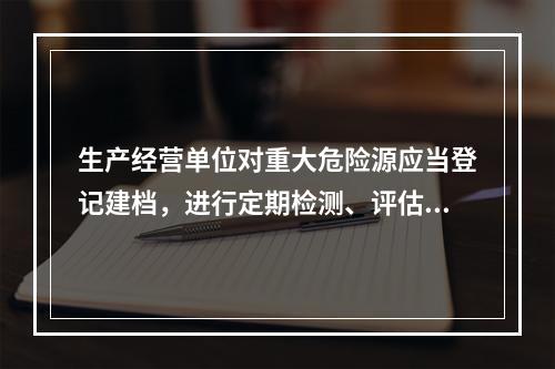 生产经营单位对重大危险源应当登记建档，进行定期检测、评估、监