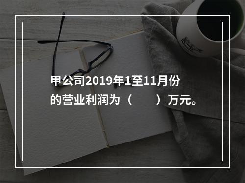 甲公司2019年1至11月份的营业利润为（　　）万元。