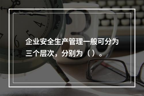 企业安全生产管理一般可分为三个层次，分别为（ ）。