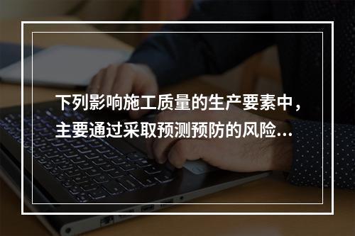 下列影响施工质量的生产要素中，主要通过采取预测预防的风险控制