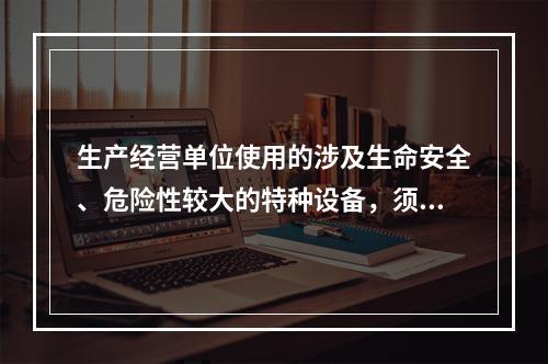 生产经营单位使用的涉及生命安全、危险性较大的特种设备，须经取