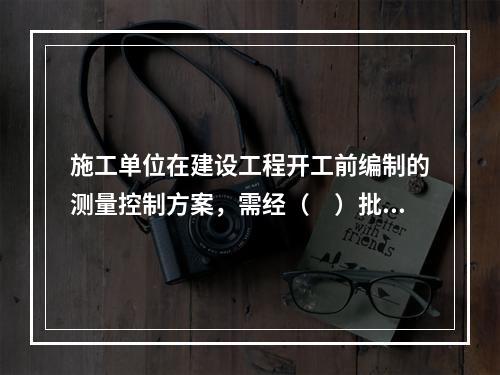 施工单位在建设工程开工前编制的测量控制方案，需经（　）批准后