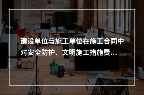 建设单位与施工单位在施工合同中对安全防护、文明施工措施费用预