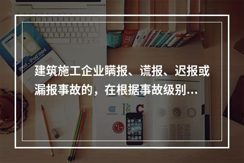 建筑施工企业瞒报、谎报、迟报或漏报事故的，在根据事故级别处罚