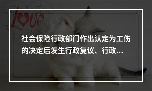 社会保险行政部门作出认定为工伤的决定后发生行政复议、行政诉讼