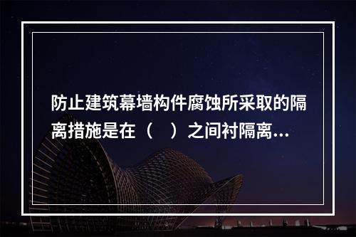 防止建筑幕墙构件腐蚀所采取的隔离措施是在（　）之间衬隔离柔性