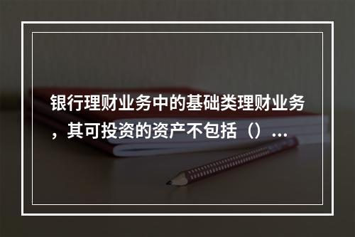 银行理财业务中的基础类理财业务，其可投资的资产不包括（）。