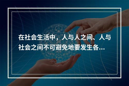 在社会生活中，人与人之间、人与社会之间不可避免地要发生各种矛