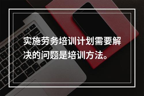 实施劳务培训计划需要解决的问题是培训方法。