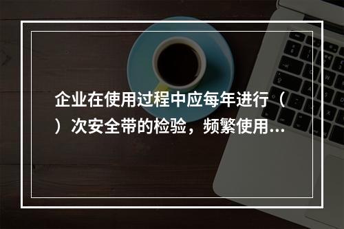 企业在使用过程中应每年进行（ ）次安全带的检验，频繁使用应经