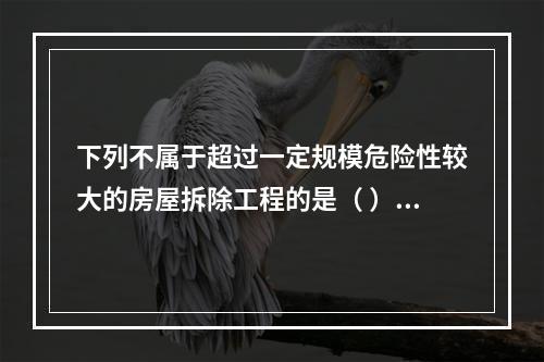 下列不属于超过一定规模危险性较大的房屋拆除工程的是（ ）。