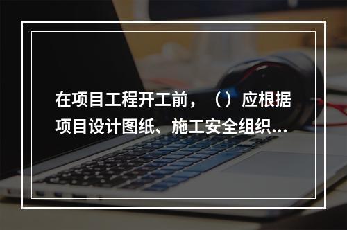 在项目工程开工前，（ ）应根据项目设计图纸、施工安全组织设计