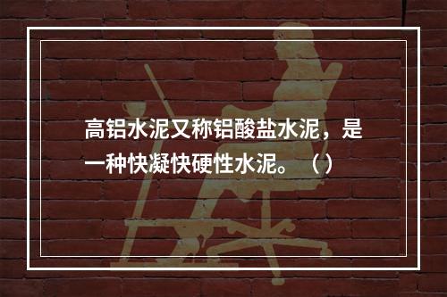 高铝水泥又称铝酸盐水泥，是一种快凝快硬性水泥。（ ）