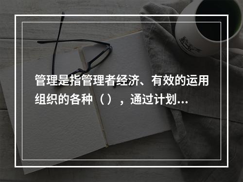 管理是指管理者经济、有效的运用组织的各种（ ），通过计划、组