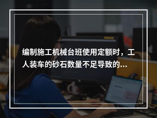 编制施工机械台班使用定额时，工人装车的砂石数量不足导致的汽车