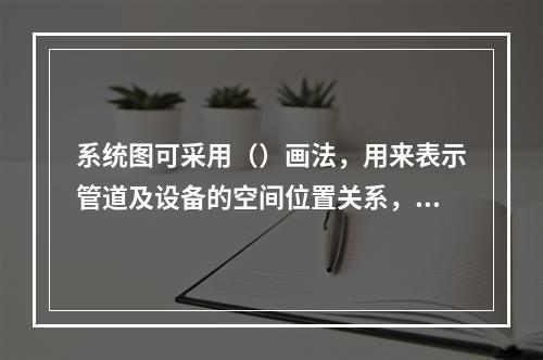 系统图可采用（）画法，用来表示管道及设备的空间位置关系，通过