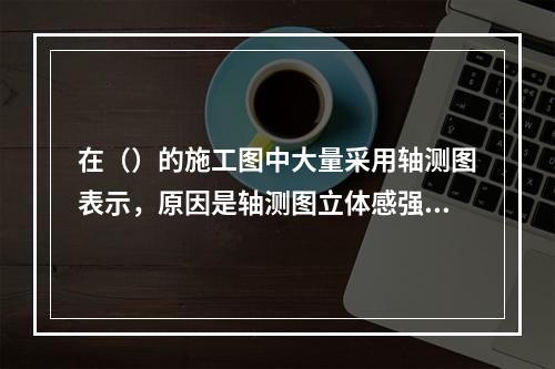 在（）的施工图中大量采用轴测图表示，原因是轴测图立体感强，便