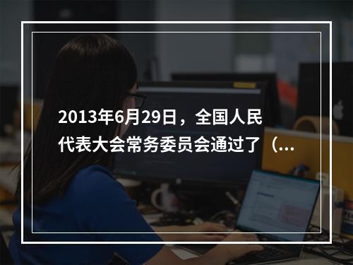 2013年6月29日，全国人民代表大会常务委员会通过了（ ）