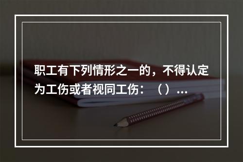 职工有下列情形之一的，不得认定为工伤或者视同工伤：（ ）。