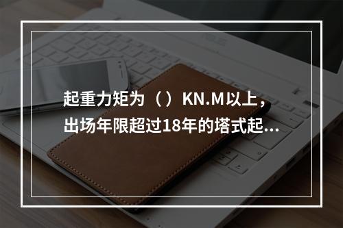 起重力矩为（ ）KN.M以上，出场年限超过18年的塔式起重机