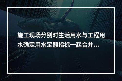 施工现场分别对生活用水与工程用水确定用水定额指标一起合并计量