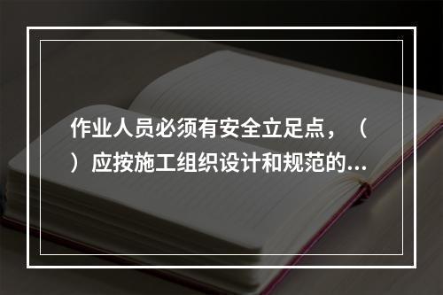 作业人员必须有安全立足点，（ ）应按施工组织设计和规范的要求