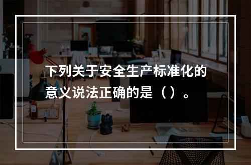 下列关于安全生产标准化的意义说法正确的是（ ）。