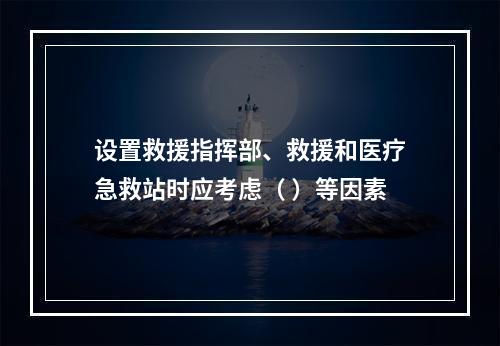 设置救援指挥部、救援和医疗急救站时应考虑（ ）等因素