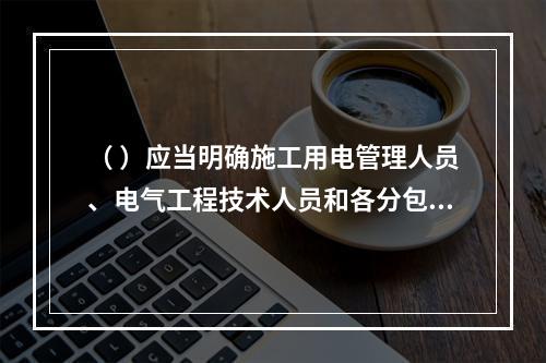 （ ）应当明确施工用电管理人员、电气工程技术人员和各分包单位