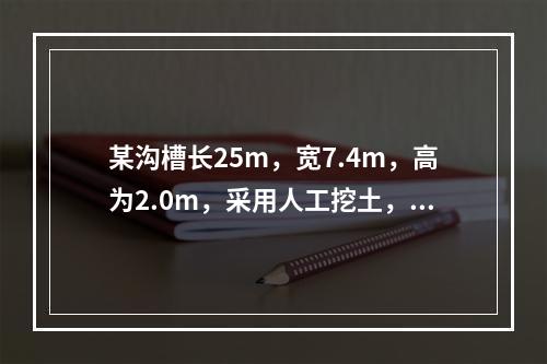 某沟槽长25m，宽7.4m，高为2.0m，采用人工挖土，土质