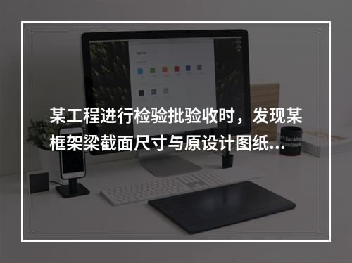 某工程进行检验批验收时，发现某框架梁截面尺寸与原设计图纸尺寸