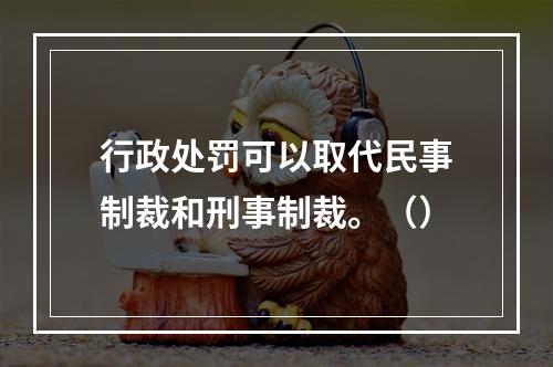 行政处罚可以取代民事制裁和刑事制裁。（）