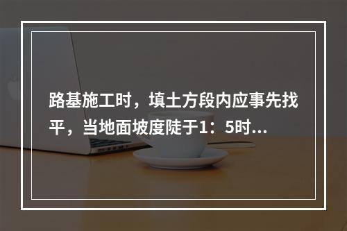 路基施工时，填土方段内应事先找平，当地面坡度陡于1：5时，需