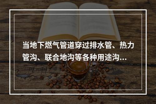 当地下燃气管道穿过排水管、热力管沟、联合地沟等各种用途沟槽时