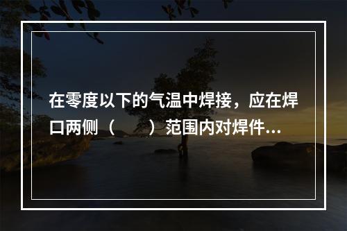 在零度以下的气温中焊接，应在焊口两侧（  ）范围内对焊件进行