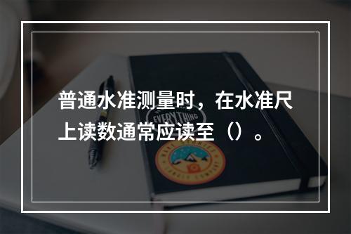 普通水准测量时，在水准尺上读数通常应读至（）。