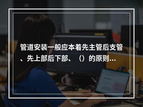 管道安装一般应本着先主管后支管、先上部后下部、（）的原则进行