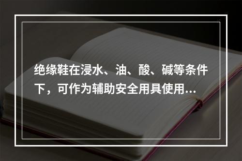 绝缘鞋在浸水、油、酸、碱等条件下，可作为辅助安全用具使用。（